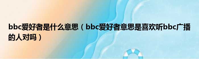 bbc爱好者是什么意思（bbc爱好者意思是喜欢听bbc广播的人对吗）