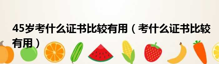 45岁考什么证书比较有用（考什么证书比较有用）