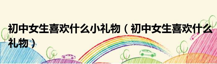 初中女生喜欢什么小礼物（初中女生喜欢什么礼物）