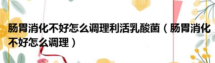 肠胃消化不好怎么调理利活乳酸菌（肠胃消化不好怎么调理）