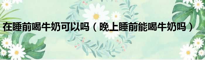 在睡前喝牛奶可以吗（晚上睡前能喝牛奶吗）