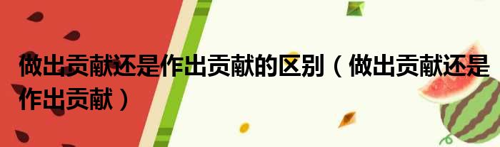 做出贡献还是作出贡献的区别（做出贡献还是作出贡献）