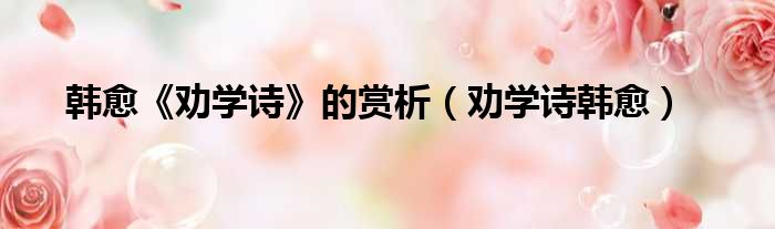 韩愈《劝学诗》的赏析（劝学诗韩愈）