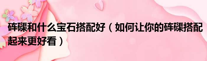 砗磲和什么宝石搭配好（如何让你的砗磲搭配起来更好看）