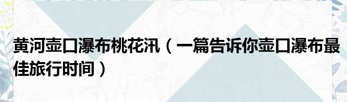 黄河壶口瀑布桃花汛（一篇告诉你壶口瀑布最佳旅行时间）