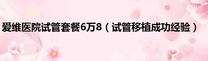 爱维医院试管套餐6万8（试管移植成功经验）