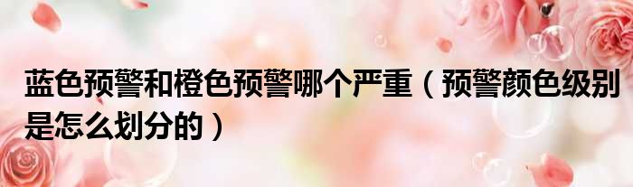 蓝色预警和橙色预警哪个严重（预警颜色级别是怎么划分的）
