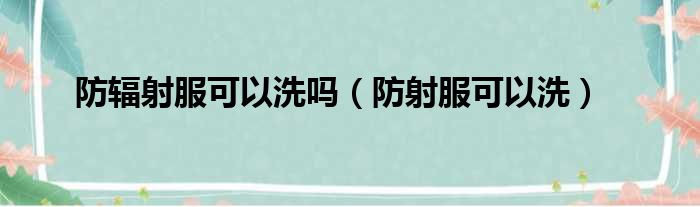 防辐射服可以洗吗（防射服可以洗）