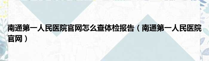 南通第一人民医院官网怎么查体检报告（南通第一人民医院官网）