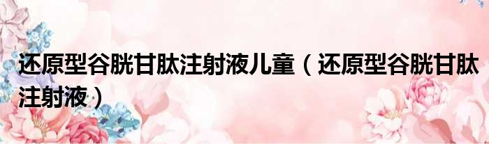 还原型谷胱甘肽注射液儿童（还原型谷胱甘肽注射液）