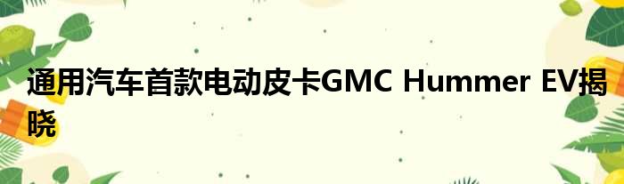 通用汽车首款电动皮卡GMC Hummer EV揭晓