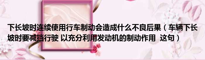 下长坡时连续使用行车制动会造成什么不良后果（车辆下长坡时要减挡行驶 以充分利用发动机的制动作用  这句）