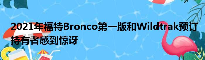 2021年福特Bronco第一版和Wildtrak预订持有者感到惊讶