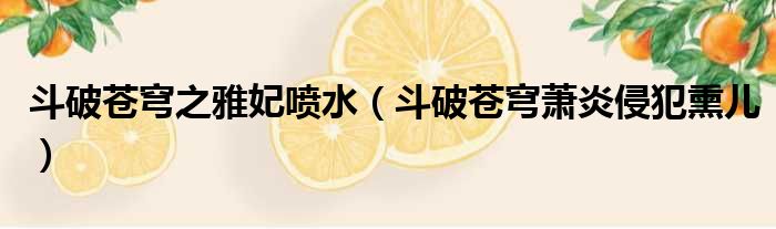 斗破苍穹之雅妃喷水（斗破苍穹萧炎侵犯熏儿）
