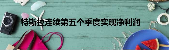 特斯拉连续第五个季度实现净利润