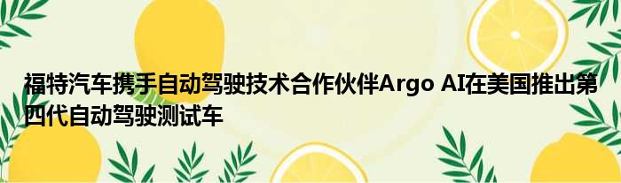 福特汽车携手自动驾驶技术合作伙伴Argo AI在美国推出第四代自动驾驶测试车