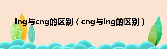 lng与cng的区别（cng与lng的区别）