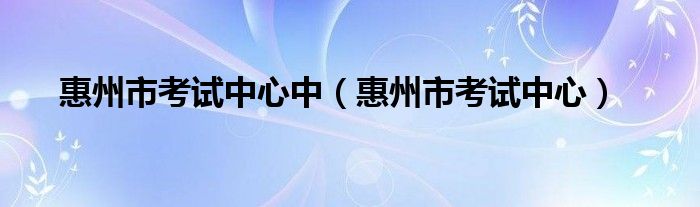 惠州市考试中心中（惠州市考试中心）