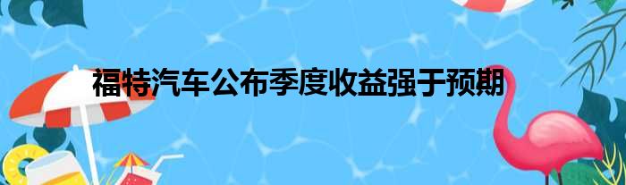 福特汽车公布季度收益强于预期