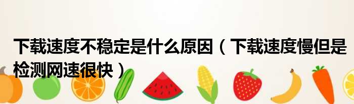 下载速度不稳定是什么原因（下载速度慢但是检测网速很快）