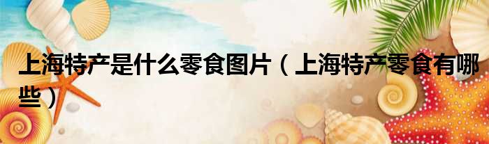上海特产是什么零食图片（上海特产零食有哪些）