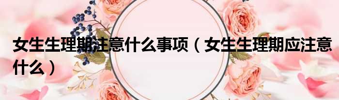 女生生理期注意什么事项（女生生理期应注意什么）