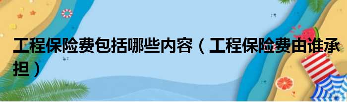 工程保险费包括哪些内容（工程保险费由谁承担）