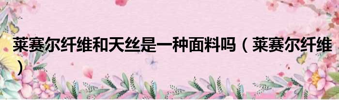 莱赛尔纤维和天丝是一种面料吗（莱赛尔纤维）