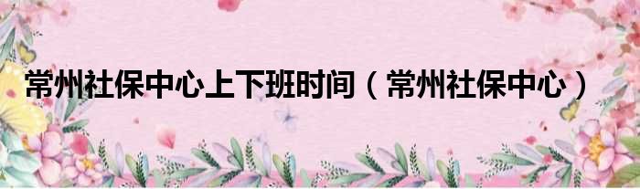 常州社保中心上下班时间（常州社保中心）