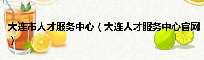 大连市人才服务中心（大连人才服务中心官网）