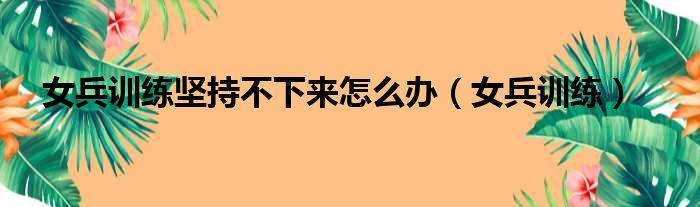 女兵训练坚持不下来怎么办（女兵训练）