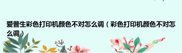爱普生彩色打印机颜色不对怎么调（彩色打印机颜色不对怎么调）