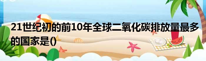 21世纪初的前10年全球二氧化碳排放量最多的国家是()