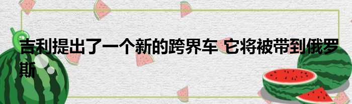 吉利提出了一个新的跨界车 它将被带到俄罗斯