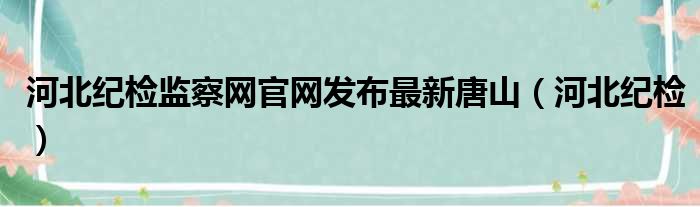 河北纪检监察网官网发布最新唐山（河北纪检）