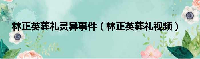 林正英葬礼灵异事件（林正英葬礼视频）