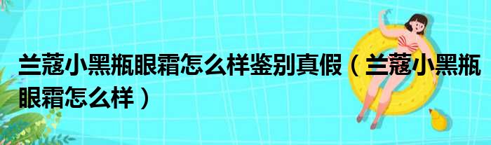 兰蔻小黑瓶眼霜怎么样鉴别真假（兰蔻小黑瓶眼霜怎么样）