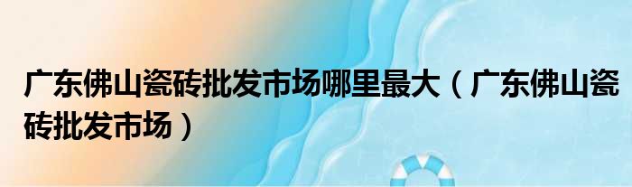 广东佛山瓷砖批发市场哪里最大（广东佛山瓷砖批发市场）
