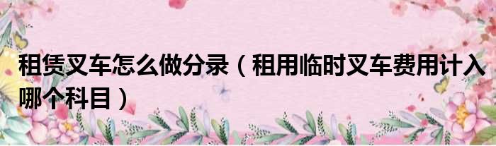 租赁叉车怎么做分录（租用临时叉车费用计入哪个科目）
