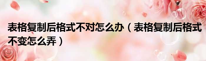 表格复制后格式不对怎么办（表格复制后格式不变怎么弄）