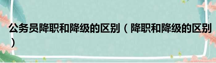 公务员降职和降级的区别（降职和降级的区别）