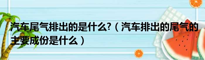 汽车尾气排出的是什么?（汽车排出的尾气的主要成份是什么）