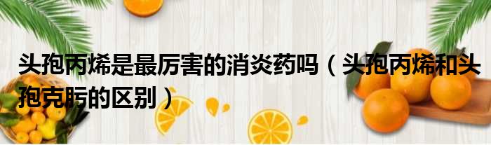 头孢丙烯是最厉害的消炎药吗（头孢丙烯和头孢克肟的区别）