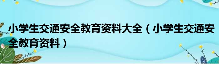 小学生交通安全教育资料大全（小学生交通安全教育资料）