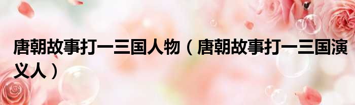 唐朝故事打一三国人物（唐朝故事打一三国演义人）