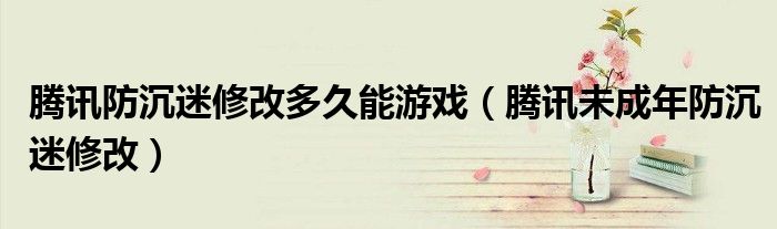 腾讯防沉迷修改多久能游戏（腾讯未成年防沉迷修改）