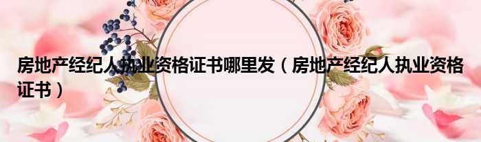 房地产经纪人执业资格证书哪里发（房地产经纪人执业资格证书）