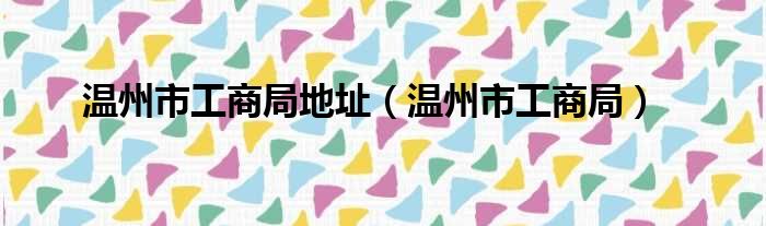 温州市工商局地址（温州市工商局）