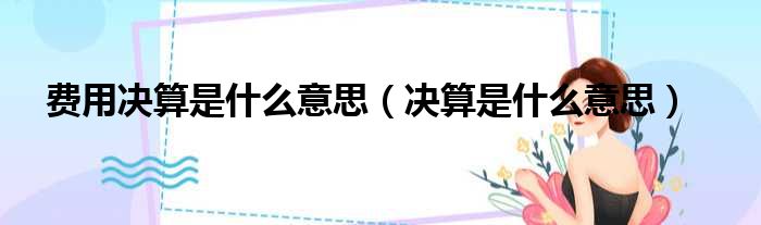 费用决算是什么意思（决算是什么意思）