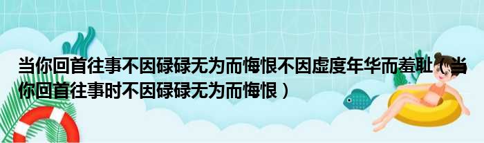 当你回首往事不因碌碌无为而悔恨不因虚度年华而羞耻（当你回首往事时不因碌碌无为而悔恨）
